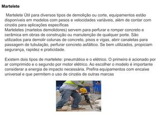 Martelete
Martelete Útil para diversos tipos de demolição ou corte, equipamentos estão
disponíveis em modelos com pesos e velocidades variáveis, além de contar com
cinzéis para aplicações específicas
Marteletes (martelos demolidores) servem para perfurar e romper concreto e
cerâmica em obras de construção ou manutenção de qualquer porte. São
utilizados para demolir colunas de concreto, pisos e vigas, abrir canaletas para
passagem de tubulação, perfurar concreto asfáltico. Se bem utilizados, propiciam
segurança, rapidez e praticidade.
Existem dois tipos de martelete: pneumático e o elétrico. O primeiro é acionado por
ar comprimido e o segundo por motor elétrico. Ao escolher o modelo é importante
considerar a energia de impacto necessária. Prefira equipamentos com encaixe
universal e que permitem o uso de cinzéis de outras marcas
 
