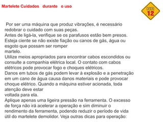 Martelete Cuidados durante o uso
Por ser uma máquina que produz vibrações, é necessário
redobrar o cuidado com suas peças.
Antes de ligá-la, verifique se os parafusos estão bem presos.
Esteja ciente se não existe fiação ou canos de gás, água ou
esgoto que possam ser romper
martelo.
Utilize meios apropriados para encontrar cabos escondidos ou
consulte a companhia elétrica local. O contato com cabos
elétricos pode provocar fogo e choques elétricos.
Danos em tubos de gás podem levar à explosão e a penetração
em um cano de água causa danos materiais e pode provocar
choque elétrico. Quando a máquina estiver acionada, toda
atenção deve estar
voltada para ela.
Aplique apenas uma ligeira pressão na ferramenta. O excesso
de força não irá acelerar a operação e sim diminuir o
rendimento da ferramenta, podendo reduzir o período de vida
útil do martelete demolidor. Veja outras dicas para operação:
 