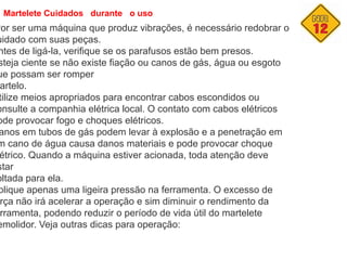 Martelete Cuidados durante o uso
Por ser uma máquina que produz vibrações, é necessário redobrar o
uidado com suas peças.
ntes de ligá-la, verifique se os parafusos estão bem presos.
steja ciente se não existe fiação ou canos de gás, água ou esgoto
ue possam ser romper
artelo.
tilize meios apropriados para encontrar cabos escondidos ou
onsulte a companhia elétrica local. O contato com cabos elétricos
ode provocar fogo e choques elétricos.
anos em tubos de gás podem levar à explosão e a penetração em
m cano de água causa danos materiais e pode provocar choque
étrico. Quando a máquina estiver acionada, toda atenção deve
star
oltada para ela.
plique apenas uma ligeira pressão na ferramenta. O excesso de
rça não irá acelerar a operação e sim diminuir o rendimento da
rramenta, podendo reduzir o período de vida útil do martelete
emolidor. Veja outras dicas para operação:
 