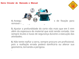 Serra Circular de Bancada e Manual
4. Assegure-se de limpar as superfícies de fixação para
remover sujeira, graxa, óleo e água.
5. Ajustar a profundidade do corte não mais que em 5 mm
além da espessura do material que está sendo cortado. Use
sempre óculos e luvas de segurança durante a execução das
atividades.
6. Não tente reafiar a serra, sempre procure um profissional,
pois a reafiação errada poderá danificá-la ou alterar sua
geometria, tornando-a perigosa.
.
 