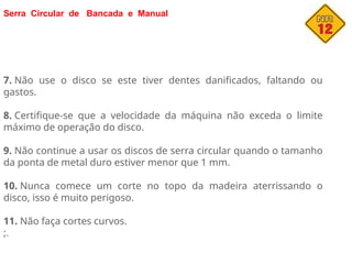 Serra Circular de Bancada e Manual
7. Não use o disco se este tiver dentes danificados, faltando ou
gastos.
8. Certifique-se que a velocidade da máquina não exceda o limite
máximo de operação do disco.
9. Não continue a usar os discos de serra circular quando o tamanho
da ponta de metal duro estiver menor que 1 mm.
10. Nunca comece um corte no topo da madeira aterrissando o
disco, isso é muito perigoso.
11. Não faça cortes curvos.
;.
 