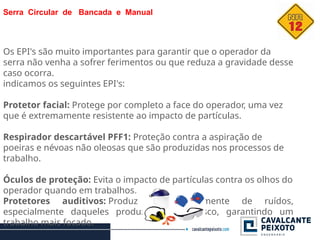 Serra Circular de Bancada e Manual
Os EPI's são muito importantes para garantir que o operador da
serra não venha a sofrer ferimentos ou que reduza a gravidade desse
caso ocorra.
indicamos os seguintes EPI's:
Protetor facial: Protege por completo a face do operador, uma vez
que é extremamente resistente ao impacto de partículas.
Respirador descartável PFF1: Proteção contra a aspiração de
poeiras e névoas não oleosas que são produzidas nos processos de
trabalho.
Óculos de proteção: Evita o impacto de partículas contra os olhos do
operador quando em trabalhos.
Protetores auditivos: Produz consideravelmente de ruídos,
especialmente daqueles produzidos pelo disco, garantindo um
trabalho mais focado.
 