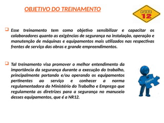 OBJETIVO DO TREINAMENTO
 Esse treinamento tem como objetivo sensibilizar e capacitar os
colaboradores quanto as exigências de segurança na instalação, operação e
manutenção de máquinas e equipamentos mais utilizados nas respectivas
frentes de serviço das obras e grande empreendimentos.
 Tal treinamento visa promover o melhor entendimento da
importância da segurança durante a execução do trabalho,
principalmente portando e/ou operando os equipamentos
pertinentes ao serviço e conhecer a norma
regulamentadora do Ministério do Trabalho e Emprego que
regulamenta as diretrizes para a segurança no manuseio
desses equipamentos, que é a NR12.
 
