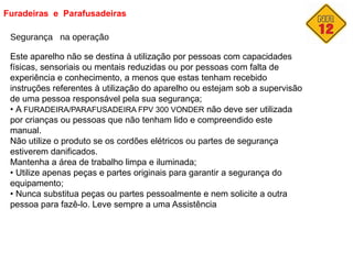 Furadeiras e Parafusadeiras
Segurança na operação
Este aparelho não se destina à utilização por pessoas com capacidades
físicas, sensoriais ou mentais reduzidas ou por pessoas com falta de
experiência e conhecimento, a menos que estas tenham recebido
instruções referentes à utilização do aparelho ou estejam sob a supervisão
de uma pessoa responsável pela sua segurança;
• A FURADEIRA/PARAFUSADEIRA FPV 300 VONDER não deve ser utilizada
por crianças ou pessoas que não tenham lido e compreendido este
manual.
Não utilize o produto se os cordões elétricos ou partes de segurança
estiverem danificados.
Mantenha a área de trabalho limpa e iluminada;
• Utilize apenas peças e partes originais para garantir a segurança do
equipamento;
• Nunca substitua peças ou partes pessoalmente e nem solicite a outra
pessoa para fazê-lo. Leve sempre a uma Assistência
 