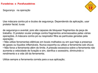 Furadeiras e Parafusadeiras
Segurança na operação
Use máscara contra pó e óculos de segurança. Dependendo da aplicação, usar
protetor facial, luvas
de segurança e avental, pois são capazes de bloquear fragmentos da peça de
trabalho. O protetor ocular protege contra fragmentos arremessados pelas várias
operações. A máscara contra pó ou respirador filtra as partículas geradas pela
operação;
• Não utilize ferramentas elétricas em locais molhados ou em que haja a presença
de gases ou líquidos inflamáveis. Nunca exponha ou utilize a ferramenta sob chuva;
• Não force a ferramenta além do limite. A pressão excessiva sobre a ferramenta não
aumenta a velocidade de furação e sim, danifica o acessório, diminuindo o
rendimento e a vida útil da ferramenta;
Utilize sempre a ferramenta correta para a sua aplicação;
 