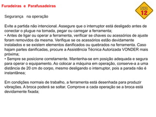 Furadeiras e Parafusadeiras
Segurança na operação
Evite a partida não intencional. Assegure que o interruptor está desligado antes de
conectar o plugue na tomada, pegar ou carregar a ferramenta;
• Antes de ligar ou operar a ferramenta, verificar se chaves ou acessórios de ajuste
foram removidos da mesma. Verifique se os acessórios estão devidamente
instalados e se existem elementos danificados ou quebrados na ferramenta. Caso
hajam partes danificadas, procure a Assistência Técnica Autorizada VONDER mais
próxima;
• Sempre se posicione corretamente. Mantenha-se em posição adequada e segura
para operar o equipamento. Ao colocar a máquina em operação, conserve-a a uma
distância de 20 cm do corpo, mesmo desligando o interruptor, pois a parada não é
instantânea;
Em condições normais de trabalho, a ferramenta está desenhada para produzir
vibrações. A broca poderá se soltar. Comprove a cada operação se a broca está
devidamente fixada;
 