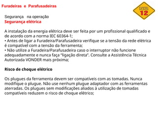 Furadeiras e Parafusadeiras
Segurança na operação
Segurança elétrica
A instalação da energia elétrica deve ser feita por um profissional qualificado e
de acordo com a norma IEC 60364-1;
• Antes de ligar a Furadeira/Parafusadeira verifique se a tensão da rede elétrica
é compatível com a tensão da ferramenta;
• Não utilize a Furadeira/Parafusadeira caso o interruptor não funcione
adequadamente e nunca faça “ligação direta”. Consulte a Assistência Técnica
Autorizada VONDER mais próxima;
Risco de choque elétrico
Os plugues da ferramenta devem ser compatíveis com as tomadas. Nunca
modifique o plugue. Não use nenhum plugue adaptador com as ferramentas
aterradas. Os plugues sem modificações aliados à utilização de tomadas
compatíveis reduzem o risco de choque elétrico;
 