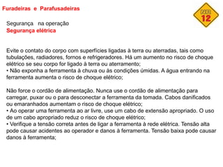 Furadeiras e Parafusadeiras
Segurança na operação
Segurança elétrica
Evite o contato do corpo com superfícies ligadas à terra ou aterradas, tais como
tubulações, radiadores, fornos e refrigeradores. Há um aumento no risco de choque
elétrico se seu corpo for ligado à terra ou aterramento;
• Não exponha a ferramenta à chuva ou às condições úmidas. A água entrando na
ferramenta aumenta o risco de choque elétrico;
Não force o cordão de alimentação. Nunca use o cordão de alimentação para
carregar, puxar ou o para desconectar a ferramenta da tomada. Cabos danificados
ou emaranhados aumentam o risco de choque elétrico;
• Ao operar uma ferramenta ao ar livre, use um cabo de extensão apropriado. O uso
de um cabo apropriado reduz o risco de choque elétrico;
• Verifique a tensão correta antes de ligar a ferramenta à rede elétrica. Tensão alta
pode causar acidentes ao operador e danos à ferramenta. Tensão baixa pode causar
danos à ferramenta;
 