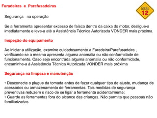 Furadeiras e Parafusadeiras
Segurança na operação
Se a ferramenta apresentar excesso de faísca dentro da caixa do motor, desligue-a
imediatamente e leve-a até a Assistência Técnica Autorizada VONDER mais próxima.
Inspeção do equipamento
Ao iniciar a utilização, examine cuidadosamente a Furadeira/Parafusadeira ,
verificando se a mesma apresenta alguma anomalia ou não conformidade de
funcionamento. Caso seja encontrada alguma anomalia ou não conformidade,
encaminhe-a à Assistência Técnica Autorizada VONDER mais próxima
Segurança na limpeza e manutenção
• Desconecte o plugue da tomada antes de fazer qualquer tipo de ajuste, mudança de
acessórios ou armazenamento de ferramentas. Tais medidas de segurança
preventivas reduzem o risco de se ligar a ferramenta acidentalmente;
• Guarde as ferramentas fora do alcance das crianças. Não permita que pessoas não
familiarizadas
 