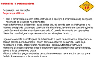 Furadeiras e Parafusadeiras
Segurança na operação
Segurança elétrica
• com a ferramenta ou com estas instruções a operem. Ferramentas são perigosas
nas mãos de usuários não treinados;
• Use a ferramenta, acessórios, suas partes etc. de acordo com as instruções e na
maneira designada para o tipo particular da ferramenta, levando em consideração as
condições e o trabalho a ser desempenhado. O uso da ferramenta em operações
diferentes das designadas podem resultar em situações de risco;
Siga corretamente as instruções de lubrificação e troca de acessórios. Inspecione o
cordão elétrico periodicamente, assim como as escovas de carvão. Caso seja
necessária a troca, procure uma Assistência Técnica Autorizada VONDER.
Mantenha os cabos e pontos onde o operador segura a ferramenta sempre limpos,
secos e livres de óleo ou graxa;
• Nunca substitua peças ou partes pessoalmente e nem peça a outra pessoa para
fazê-lo. Leve sempre a ferramenta à uma
 