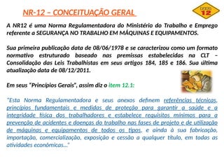 NR-12 – CONCEITUAÇÃO GERAL
A NR12 é uma Norma Regulamentadora do Ministério do Trabalho e Emprego
referente a SEGURANÇA NO TRABALHO EM MÁQUINAS E EQUIPAMENTOS.
Sua primeira publicação data de 08/06/1978 e se caracterizou como um formato
normativo estruturado baseado nas premissas estabelecidas na CLT –
Consolidação das Leis Trabalhistas em seus artigos 184, 185 e 186. Sua última
atualização data de 08/12/2011.
Em seus “Princípios Gerais”, assim diz o item 12.1:
“Esta Norma Regulamentadora e seus anexos definem referências técnicas,
princípios fundamentais e medidas de proteção para garantir a saúde e a
integridade física dos trabalhadores e estabelece requisitos mínimos para a
prevenção de acidentes e doenças do trabalho nas fases de projeto e de utilização
de máquinas e equipamentos de todos os tipos, e ainda à sua fabricação,
importação, comercialização, exposição e cessão a qualquer título, em todas as
atividades econômicas...”
 
