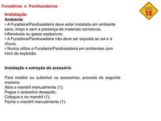 Furadeiras e Parafusadeiras
Instalação
Ambiente
• A Furadeira/Parafusadeira deve estar instalada em ambiente
seco, limpo e sem a presença de materiais corrosivos,
inflamáveis ou gases explosivos;
• A Furadeira/Parafusadeira não deve ser exposta ao sol e à
chuva;
• Nunca utilize a Furadeira/Parafusadeira em ambientes com
risco de explosão.
Instalação e extração do acessório
Para instalar ou substituir os acessórios, proceda da seguinte
maneira:
Abra o mandril manualmente (1);
Pegue o acessório desejado;
Coloque-o no mandril (1);
Feche o mandril manualmente (1);
 