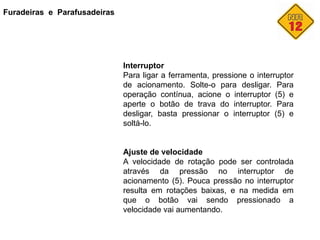 Furadeiras e Parafusadeiras
Interruptor
Para ligar a ferramenta, pressione o interruptor
de acionamento. Solte-o para desligar. Para
operação contínua, acione o interruptor (5) e
aperte o botão de trava do interruptor. Para
desligar, basta pressionar o interruptor (5) e
soltá-lo.
Ajuste de velocidade
A velocidade de rotação pode ser controlada
através da pressão no interruptor de
acionamento (5). Pouca pressão no interruptor
resulta em rotações baixas, e na medida em
que o botão vai sendo pressionado a
velocidade vai aumentando.
 