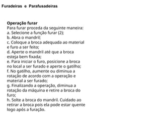 Furadeiras e Parafusadeiras
Operação furar
Para furar proceda da seguinte maneira:
a. Selecione a função furar (2);
b. Abra o mandril;
c. Coloque a broca adequada ao material
e furo a ser feito;
d. Aperte o mandril até que a broca
esteja bem fixada;
e. Para iniciar o furo, posicione a broca
no local a ser furado e aperte o gatilho;
f. No gatilho, aumente ou diminua a
rotação de acordo com a operação e
material a ser furado;
g. Finalizando a operação, diminua a
rotação da máquina e retire a broca do
furo;
h. Solte a broca do mandril. Cuidado ao
retirar a broca pois ela pode estar quente
logo após a furação.
 