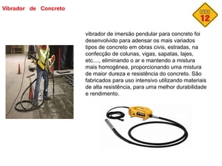 Vibrador de Concreto
vibrador de imersão pendular para concreto foi
desenvolvido para adensar os mais variados
tipos de concreto em obras civis, estradas, na
confecção de colunas, vigas, sapatas, lajes,
etc...., eliminando o ar e mantendo a mistura
mais homogênea, proporcionando uma mistura
de maior dureza e resistência do concreto. São
fabricados para uso intensivo utilizando materiais
de alta resistência, para uma melhor durabilidade
e rendimento.
 