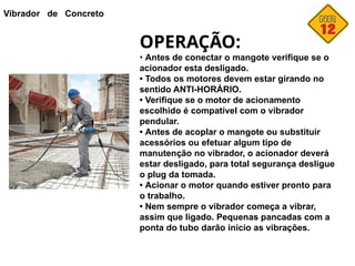 Vibrador de Concreto
OPERAÇÃO:
• Antes de conectar o mangote verifique se o
acionador esta desligado.
• Todos os motores devem estar girando no
sentido ANTI-HORÁRIO.
• Verifique se o motor de acionamento
escolhido é compatível com o vibrador
pendular.
• Antes de acoplar o mangote ou substituir
acessórios ou efetuar algum tipo de
manutenção no vibrador, o acionador deverá
estar desligado, para total segurança desligue
o plug da tomada.
• Acionar o motor quando estiver pronto para
o trabalho.
• Nem sempre o vibrador começa a vibrar,
assim que ligado. Pequenas pancadas com a
ponta do tubo darão início as vibrações.
 