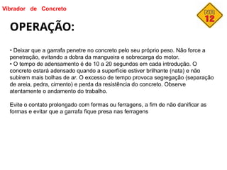 Vibrador de Concreto
OPERAÇÃO:
• Deixar que a garrafa penetre no concreto pelo seu próprio peso. Não force a
penetração, evitando a dobra da mangueira e sobrecarga do motor.
• O tempo de adensamento é de 10 a 20 segundos em cada introdução. O
concreto estará adensado quando a superfície estiver brilhante (nata) e não
subirem mais bolhas de ar. O excesso de tempo provoca segregação (separação
de areia, pedra, cimento) e perda da resistência do concreto. Observe
atentamente o andamento do trabalho.
Evite o contato prolongado com formas ou ferragens, a fim de não danificar as
formas e evitar que a garrafa fique presa nas ferragens
 
