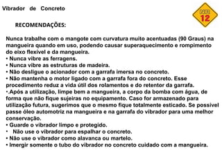 Vibrador de Concreto
RECOMENDAÇÕES:
Nunca trabalhe com o mangote com curvatura muito acentuadas (90 Graus) na
mangueira quando em uso, podendo causar superaquecimento e rompimento
do eixo flexível e da mangueira.
• Nunca vibre as ferragens.
• Nunca vibre as estruturas de madeira.
• Não desligue o acionador com a garrafa imersa no concreto.
• Não mantenha o motor ligado com a garrafa fora do concreto. Esse
procedimento reduz a vida útil dos rolamentos e do retentor da garrafa.
•.Após a utilização, limpe bem a mangueira, a corpo da bomba com água, de
forma que não fique sujeiras no equipamento. Caso for armazenado para
utilização futura, sugerimos que o mesmo fique totalmente esticado. Se possível
passe óleo automotriz na mangueira e na garrafa do vibrador para uma melhor
conservação.
• Guarde o vibrador limpo e protegido.
• Não use o vibrador para espalhar o concreto.
• Não use o vibrador como alavanca ou martelo.
• Imergir somente o tubo do vibrador no concreto cuidado com a mangueira.
 
