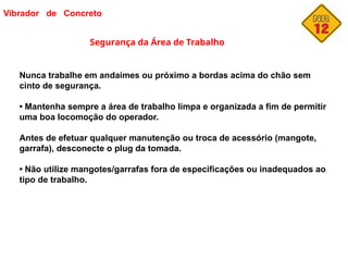 Vibrador de Concreto
Segurança da Área de Trabalho
Nunca trabalhe em andaimes ou próximo a bordas acima do chão sem
cinto de segurança.
• Mantenha sempre a área de trabalho limpa e organizada a fim de permitir
uma boa locomoção do operador.
Antes de efetuar qualquer manutenção ou troca de acessório (mangote,
garrafa), desconecte o plug da tomada.
• Não utilize mangotes/garrafas fora de especificações ou inadequados ao
tipo de trabalho.
cs@
 