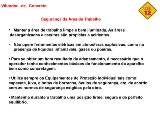 Vibrador de Concreto
Segurança da Área de Trabalho
• Manter a área de trabalho limpa e bem iluminada. As áreas
desorganizadas e escuras são propicias a acidentes.
• Não opere ferramentas elétricas em atmosferas explosivas, como na
presença de líquidos inflamáveis, gases ou poeiras.
• Para se obter um bom resultado de adensamento, é necessário que o
operador tenha conhecimentos básicos do funcionamento do aparelho
bem como concretagem.
• Utilize sempre os Equipamentos de Proteção Individual tais como:
capacete, luva, e botas de borracha, óculos de segurança, etc. de acordo
com as normas de segurança exigidas pela obra.
• Mantenha durante o trabalho uma posição firme, segura e de perfeito
equilíbrio.
 