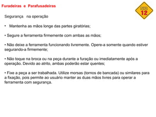 Furadeiras e Parafusadeiras
Segurança na operação
• Mantenha as mãos longe das partes giratórias;
• Segure a ferramenta firmemente com ambas as mãos;
• Não deixe a ferramenta funcionando livremente. Opere-a somente quando estiver
segurando-a firmemente;
• Não toque na broca ou na peça durante a furação ou imediatamente após a
operação. Devido ao atrito, ambas poderão estar quentes;
• Fixe a peça a ser trabalhada. Utilize morsas (tornos de bancada) ou similares para
a fixação, pois permite ao usuário manter as duas mãos livres para operar a
ferramenta com segurança.
 