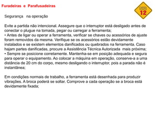 Furadeiras e Parafusadeiras
Segurança na operação
Evite a partida não intencional. Assegure que o interruptor está desligado antes de
conectar o plugue na tomada, pegar ou carregar a ferramenta;
• Antes de ligar ou operar a ferramenta, verificar se chaves ou acessórios de ajuste
foram removidos da mesma. Verifique se os acessórios estão devidamente
instalados e se existem elementos danificados ou quebrados na ferramenta. Caso
hajam partes danificadas, procure a Assistência Técnica Autorizada mais próxima;
• Sempre se posicione corretamente. Mantenha-se em posição adequada e segura
para operar o equipamento. Ao colocar a máquina em operação, conserve-a a uma
distância de 20 cm do corpo, mesmo desligando o interruptor, pois a parada não é
instantânea;
Em condições normais de trabalho, a ferramenta está desenhada para produzir
vibrações. A broca poderá se soltar. Comprove a cada operação se a broca está
devidamente fixada;
 