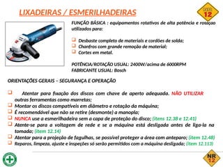 LIXADEIRAS / ESMERILHADEIRAS
FUNÇÃO BÁSICA : equipamentos rotativos de alta potência e rotação
utilizados para:
 Desbaste completo de materiais e cordões de solda;
 Chanfros com grande remoção de material;
 Cortes em metal.
POTÊNCIA/ROTAÇÃO USUAL: 2400W/acima de 6000RPM
FABRICANTE USUAL: Bosch
ORIENTAÇÕES GERAIS – SEGURANÇA E OPERAÇÃO
 Atentar para fixação dos discos com chave de aperto adequada. NÃO UTILIZAR
outras ferramentas como marretas;
 Montar os discos compatíveis em diâmetro e rotação da máquina;
 É recomendável que não se retire (desmonte) a manopla;
 NUNCA use a esmerilhadeira sem a capa de proteção do disco; (itens 12.38 e 12.41)
 Atente-se para a voltagem de rede e se a máquina está desligada antes de liga-la na
tomada; (item 12.14)
 Atentar para a projeção de fagulhas, se possível proteger a área com anteparo; (item 12.48)
 Reparos, limpeza, ajuste e inspeções só serão permitidos com a máquina desligada; (item 12.113)
 