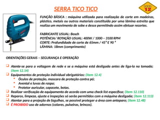 SERRA TICO TICO
FUNÇÃO BÁSICA : máquina utilizada para realização de corte em madeiras,
plástico, metais ou outros materiais constituída por uma lâmina estreita que
realiza um movimento de sobe e desce permitindo assim efetuar recortes.
FABRICANTE USUAL: Bosch
POTÊNCIA/ ROTAÇÃO USUAL: 400W / 1000 – 3100 RPM
CORTE: Profundidade de corte de 65mm / 45⁰ E 90 ⁰
LÂMINA: 18mm (comprimento)
ORIENTAÇÕES GERAIS – SEGURANÇA E OPERAÇÃO
 Atente-se para a voltagem de rede e se a máquina está desligada antes de liga-la na tomada;
(item 12.14)
 Equipamentos de proteção individual obrigatórios: (item 12.4)
 Óculos de proteção, mascara de proteção contra pó;
 Avental e luvas de raspa;
 Protetor auricular, capacete, botas.
 Realizar verificação de equipamento de acordo com uma check list específica; (item 12.110)
 Reparos, limpeza, ajuste e inspeções só serão permitidos com a máquina desligada; (item 12.113)
 Atentar para a projeção de fagulhas, se possível proteger a área com anteparo; (item 12.48)
 É PROIBIDO uso de adornos (colares, pulseiras, brincos).
 