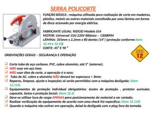 SERRA POLICORTE
FUNÇÃO BÁSICA : máquina utilizada para realização de corte em madeiras,
plástico, metais ou outros materiais constituída por uma lâmina em forma
de disco acionado por energia elétrica.
FABRICANTE USUAL: RIDGID Modelo 614
MOTOR: Universal 15A/220V Bifásico – 1300RPM
LÂMINA: 355mm x 2,2mm x 80 dentes (14”) (proteção conforme itens
12.44 e 12.45)
CORTE: 45⁰ E 90 ⁰
ORIENTAÇÕES GERAIS – SEGURANÇA E OPERAÇÃO
 Corta tubo de aço carbono, PVC, cobre alumínio, até 5” (externo);
 NÃO usar em aço Inox;
 NÃO usar óleo de corte, a operação é a seco;
 Tubo de AC, cobre e alumínio NÃO deverá ter espessura < 3mm;
 Reparos, limpeza, ajuste e inspeções só serão permitidos com a máquina desligada; (item
12.113)
 Equipamentos de proteção individual obrigatórios: óculos de proteção , protetor auricular,
capacete, botas e proteção facial; (item 12.4)
 Deve-se utilizar luva de raspa APENAS para posicionamento do material a ser cortado;
 Realizar verificação de equipamento de acordo com uma check list específica; (item 12.110)
 Quando a máquina não estiver em operação, deixá-la desligada com o plug fora da tomada.
 