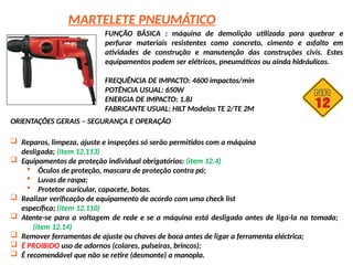 MARTELETE PNEUMÁTICO
FUNÇÃO BÁSICA : máquina de demolição utilizada para quebrar e
perfurar materiais resistentes como concreto, cimento e asfalto em
atividades de construção e manutenção das construções civis. Estes
equipamentos podem ser elétricos, pneumáticos ou ainda hidráulicos.
FREQUÊNCIA DE IMPACTO: 4600 impactos/min
POTÊNCIA USUAL: 650W
ENERGIA DE IMPACTO: 1.8J
FABRICANTE USUAL: HILT Modelos TE 2/TE 2M
ORIENTAÇÕES GERAIS – SEGURANÇA E OPERAÇÃO
 Reparos, limpeza, ajuste e inspeções só serão permitidos com a máquina
desligada; (item 12.113)
 Equipamentos de proteção individual obrigatórios: (item 12.4)
 Óculos de proteção, mascara de proteção contra pó;
 Luvas de raspa;
 Protetor auricular, capacete, botas.
 Realizar verificação de equipamento de acordo com uma check list
específica; (item 12.110)
 Atente-se para a voltagem de rede e se a máquina está desligada antes de liga-la na tomada;
(item 12.14)
 Remover ferramentas de ajuste ou chaves de boca antes de ligar a ferramenta eléctrica;
 É PROIBIDO uso de adornos (colares, pulseiras, brincos);
 É recomendável que não se retire (desmonte) a manopla.
 