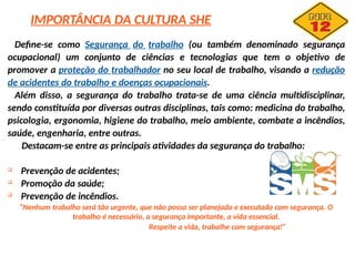 Define-se como Segurança do trabalho (ou também denominado segurança
ocupacional) um conjunto de ciências e tecnologias que tem o objetivo de
promover a proteção do trabalhador no seu local de trabalho, visando a redução
de acidentes do trabalho e doenças ocupacionais.
Além disso, a segurança do trabalho trata-se de uma ciência multidisciplinar,
sendo constituída por diversas outras disciplinas, tais como: medicina do trabalho,
psicologia, ergonomia, higiene do trabalho, meio ambiente, combate a incêndios,
saúde, engenharia, entre outras.
Destacam-se entre as principais atividades da segurança do trabalho:

Prevenção de acidentes;

Promoção da saúde;

Prevenção de incêndios.
“Nenhum trabalho será tão urgente, que não possa ser planejado e executado com segurança. O
trabalho é necessário, a segurança importante, a vida essencial.
Respeite a vida, trabalhe com segurança!”
IMPORTÂNCIA DA CULTURA SHE
 