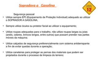 Sopradora a Gasolina
Segurança pessoal
• Utilize sempre EPI (Equipamento de Proteção Individual) adequado ao utilizar
o SOPRADOR A GASOLINA;
• Sempre utilize óculos ou protetor facial ao utilizar o equipamento;
• Utilize roupas adequadas para o trabalho, não utilize roupas largas ou joias
(anéis, colares, brincos longos, entre outros) que possam prender nas partes
móveis da máquina;
• Utilize calçados de segurança preferencialmente com sistema antiderrapante
a fim de evitar quedas durante a operação;
• Utilize caneleiras para proteger as pernas dos materiais que podem ser
projetados durante o processo de limpeza do terreno;
 