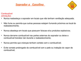 Soprador a Gasolina
Combustível
ATENÇÃO:
• Nunca reabasteça o soprador em locais que não tenham ventilação adequada;
• Não fume ou permita que outras pessoas estejam fumando próximos ao local do
reabastecimento;
• Nunca abasteça em locais que possuam faíscas e/ou produtos explosivos;
• Nunca derrame combustível nas partes externas do soprador ou deixe o
combustível transbor dar durante o reabastecimento;
• Nunca permita que crianças tenham contato com o combustível;
• Evite contato prolongado do combustível com a pele ou inalação do vapor de
combustível;
 