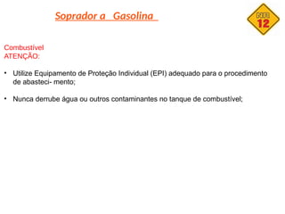 Soprador a Gasolina
Combustível
ATENÇÃO:
• Utilize Equipamento de Proteção Individual (EPI) adequado para o procedimento
de abasteci- mento;
• Nunca derrube água ou outros contaminantes no tanque de combustível;
 