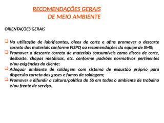 RECOMENDAÇÕES GERAIS
DE MEIO AMBIENTE
ORIENTAÇÕES GERAIS
 Na utilização de lubrificantes, óleos de corte e afins promover o descarte
correto dos materiais conforme FISPQ ou recomendações da equipe de SMS;
 Promover o descarte correto de materiais consumíveis como discos de corte,
desbaste, chapas metálicas, etc. conforme padrões normativos pertinentes
e/ou exigências do cliente;
 Adequar ambiente de soldagem com sistema de exaustão próprio para
dispersão correta dos gases e fumos de soldagem;
 Promover e difundir a cultura/política do 5S em todos o ambiente de trabalho
e/ou frente de serviço.
 