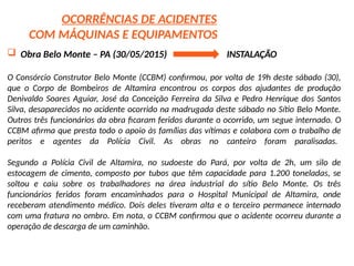 OCORRÊNCIAS DE ACIDENTES
COM MÁQUINAS E EQUIPAMENTOS
 Obra Belo Monte – PA (30/05/2015) INSTALAÇÃO
O Consórcio Construtor Belo Monte (CCBM) confirmou, por volta de 19h deste sábado (30),
que o Corpo de Bombeiros de Altamira encontrou os corpos dos ajudantes de produção
Denivaldo Soares Aguiar, José da Conceição Ferreira da Silva e Pedro Henrique dos Santos
Silva, desaparecidos no acidente ocorrido na madrugada deste sábado no Sítio Belo Monte.
Outros três funcionários da obra ficaram feridos durante o ocorrido, um segue internado. O
CCBM afirma que presta todo o apoio às famílias das vítimas e colabora com o trabalho de
peritos e agentes da Polícia Civil. As obras no canteiro foram paralisadas.
Segundo a Polícia Civil de Altamira, no sudoeste do Pará, por volta de 2h, um silo de
estocagem de cimento, composto por tubos que têm capacidade para 1.200 toneladas, se
soltou e caiu sobre os trabalhadores na área industrial do sítio Belo Monte. Os três
funcionários feridos foram encaminhados para o Hospital Municipal de Altamira, onde
receberam atendimento médico. Dois deles tiveram alta e o terceiro permanece internado
com uma fratura no ombro. Em nota, o CCBM confirmou que o acidente ocorreu durante a
operação de descarga de um caminhão.
 