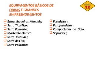 EQUIPAMENTOS BÁSICOS DE
OBRAS E GRANDES
EMPREENDIMENTOS
 Esmerilhadeiras Manuais;
 Serra Tico-Tico;
 Serra Policorte;
 Martelete Elétrico
 Serra Circular ;
 Serra de Fita;
 Serra Policorte;
 Furadeira ;
 Parafusadeira ;
 Compactador de Solo ;
 Soprador ;
 