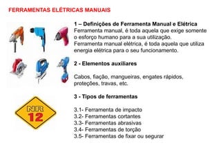 FERRAMENTAS ELÉTRICAS MANUAIS
1 – Definições de Ferramenta Manual e Elétrica
Ferramenta manual, é toda aquela que exige somente
o esforço humano para a sua utilização.
Ferramenta manual elétrica, é toda aquela que utiliza
energia elétrica para o seu funcionamento.
2 - Elementos auxiliares
Cabos, fiação, mangueiras, engates rápidos,
proteções, travas, etc.
3 - Tipos de ferramentas
3.1- Ferramenta de impacto
3.2- Ferramentas cortantes
3.3- Ferramentas abrasivas
3.4- Ferramentas de torção
3.5- Ferramentas de fixar ou segurar
 