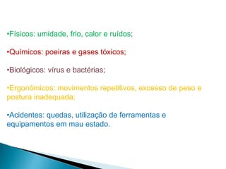 •Físicos: umidade, frio, calor e ruídos;
•Químicos: poeiras e gases tóxicos;
•Biológicos: vírus e bactérias;
•Ergonômicos: movimentos repetitivos, excesso de peso e
postura inadequada;
•Acidentes: quedas, utilização de ferramentas e
equipamentos em mau estado.
 