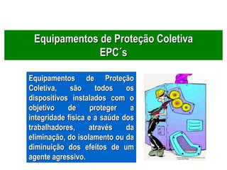 Equipamentos de Proteção Coletiva
EPC´s
Equipamentos de Proteção
Coletiva, são todos os
dispositivos instalados com o
objetivo de proteger a
integridade física e a saúde dos
trabalhadores, através da
eliminação, do isolamento ou da
diminuição dos efeitos de um
agente agressivo.
 