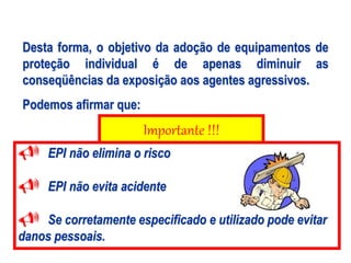 Importante !!!
Desta forma, o objetivo da adoção de equipamentos de
proteção individual é de apenas diminuir as
conseqüências da exposição aos agentes agressivos.
Podemos afirmar que:
 EPI não elimina o risco
 EPI não evita acidente
 Se corretamente especificado e utilizado pode evitar
danos pessoais.
 