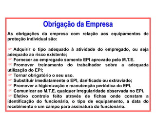 Obrigação da Empresa
As obrigações da empresa com relação aos equipamentos de
proteção individual são:
 Adquirir o tipo adequado à atividade do empregado, ou seja
adequado ao risco existente;
 Fornecer ao empregado somente EPI aprovado pelo M.T.E.
 Promover treinamento do trabalhador sobre a adequada
utilização do EPI;
 Tornar obrigatório o seu uso.
 Substituir imediatamente o EPI, danificado ou extraviado;
 Promover a higienização e manutenção periódica do EPI.
 Comunicar ao M.T.E. qualquer irregularidade observada no EPI.
 Efetivo controle feito através de fichas onde constam a
identificação do funcionário, o tipo de equipamento, a data do
recebimento e um campo para assinatura do funcionário.
 