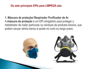 Os sete principais EPIs para LIMPEZA são:
1. Máscara de proteção/ Respirador Purificador de Ar
A máscara de proteção é um EPI obrigatório para proteger o
trabalhador de inalar partículas ou resíduos de produtos tóxicos, que
podem causar sérios danos à saúde no curto ou longo prazo.
 