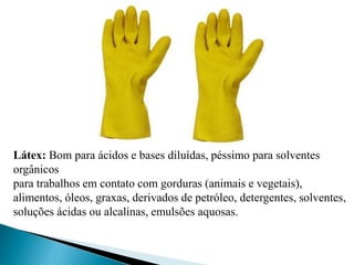Látex: Bom para ácidos e bases diluídas, péssimo para solventes
orgânicos
para trabalhos em contato com gorduras (animais e vegetais),
alimentos, óleos, graxas, derivados de petróleo, detergentes, solventes,
soluções ácidas ou alcalinas, emulsões aquosas.
 
