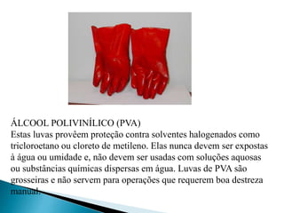 ÁLCOOL POLIVINÍLICO (PVA)
Estas luvas provêem proteção contra solventes halogenados como
tricloroetano ou cloreto de metileno. Elas nunca devem ser expostas
à água ou umidade e, não devem ser usadas com soluções aquosas
ou substâncias químicas dispersas em água. Luvas de PVA são
grosseiras e não servem para operações que requerem boa destreza
manual.
 
