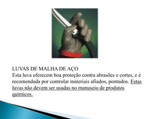 LUVAS DE MALHA DE AÇO
Esta luva oferecem boa proteção contra abrasões e cortes, e é
recomendada por controlar materiais afiados, pontudos. Estas
luvas não devem ser usadas no manuseio de produtos
químicos.
 