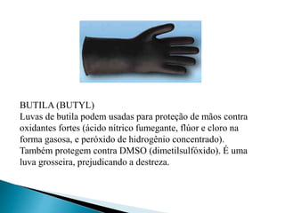 BUTILA (BUTYL)
Luvas de butila podem usadas para proteção de mãos contra
oxidantes fortes (ácido nítrico fumegante, flúor e cloro na
forma gasosa, e peróxido de hidrogênio concentrado).
Também protegem contra DMSO (dimetilsulfóxido). É uma
luva grosseira, prejudicando a destreza.
 
