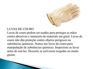 LUVAS DE COURO
Luvas de couro podem ser usadas para proteger as mãos
contra abrasivos e manuseio de materiais em geral. Luvas de
couro não dão proteção contra objetos perigosos ou
substâncias químicas. Nunca use luvas de couro para
manipulação de substâncias químicas. Inspecione as luvas
antes de usá-las. Descarte se estiverem rasgadas ou muito
gastas.
 