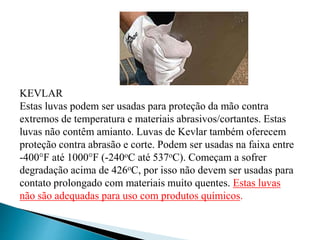 KEVLAR
Estas luvas podem ser usadas para proteção da mão contra
extremos de temperatura e materiais abrasivos/cortantes. Estas
luvas não contêm amianto. Luvas de Kevlar também oferecem
proteção contra abrasão e corte. Podem ser usadas na faixa entre
-400F até 1000F (-240oC até 537oC). Começam a sofrer
degradação acima de 426oC, por isso não devem ser usadas para
contato prolongado com materiais muito quentes. Estas luvas
não são adequadas para uso com produtos químicos.
 