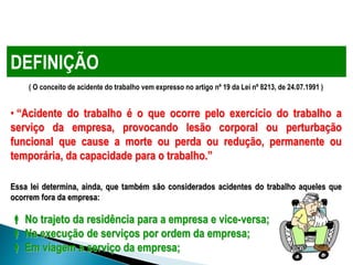 ( O conceito de acidente do trabalho vem expresso no artigo nº 19 da Lei nº 8213, de 24.07.1991 )
• “Acidente do trabalho é o que ocorre pelo exercício do trabalho a
serviço da empresa, provocando lesão corporal ou perturbação
funcional que cause a morte ou perda ou redução, permanente ou
temporária, da capacidade para o trabalho.”
Essa lei determina, ainda, que também são considerados acidentes do trabalho aqueles que
ocorrem fora da empresa:
 No trajeto da residência para a empresa e vice-versa;
 Na execução de serviços por ordem da empresa;
 Em viagem a serviço da empresa;
DEFINIÇÃO
 